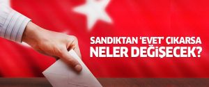Sandıkta ‘Evet’ Çıkarsa Neler Değişecek ?
