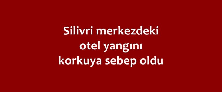 Silivri merkezdeki otel yangını korkuya sebep oldu