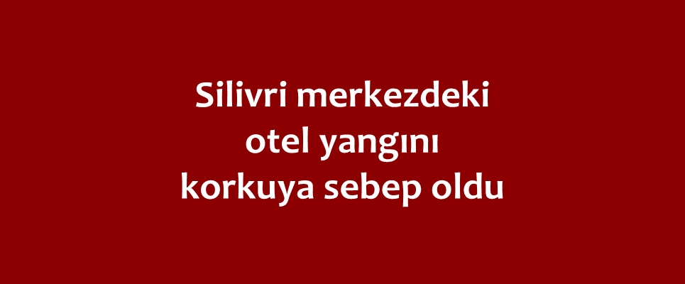 Silivri merkezdeki otel yangını korkuya sebep oldu