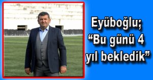 Eyüboğlu; “Bu günü 4 yıl bekledik”