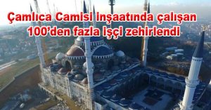 Çamlıca Camisi inşaatında çalışan 100’den fazla işçi zehirlendi