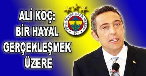 ALİ KOÇ:  “BİR HAYAL GERÇEKLEŞMEK ÜZERE”