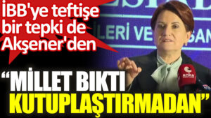 Meral Akşener’den İBB’ye teftiş tepkisi: Millet kutuplaştırmadan bıktı
