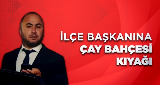 İLÇE BAŞKANINA ÇAY BAHÇESİ KIYAĞI