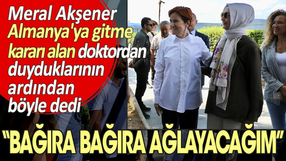 Meral Akşener Almanya’ya gitme kararı alan doktordan duyduklarının ardından böyle dedi: Bağıra bağıra ağlayacağım